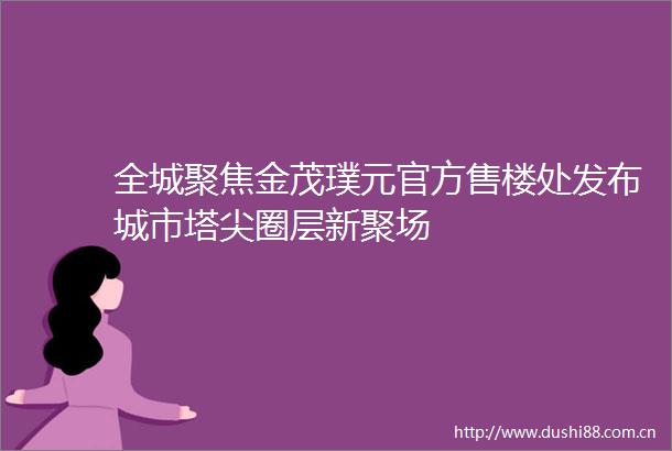 全城聚焦金茂璞元官方售楼处发布城市塔尖圈层新聚场