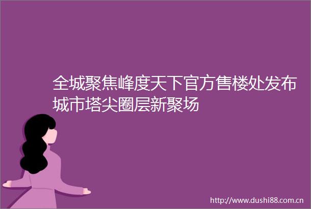 全城聚焦峰度天下官方售楼处发布城市塔尖圈层新聚场