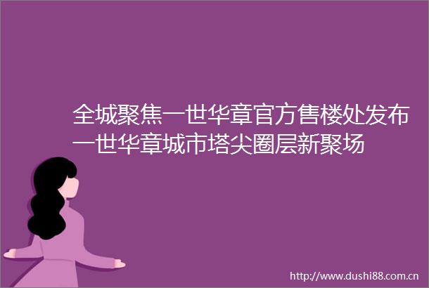 全城聚焦一世华章官方售楼处发布一世华章城市塔尖圈层新聚场