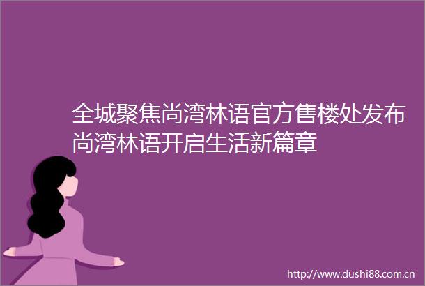 全城聚焦尚湾林语官方售楼处发布尚湾林语开启生活新篇章