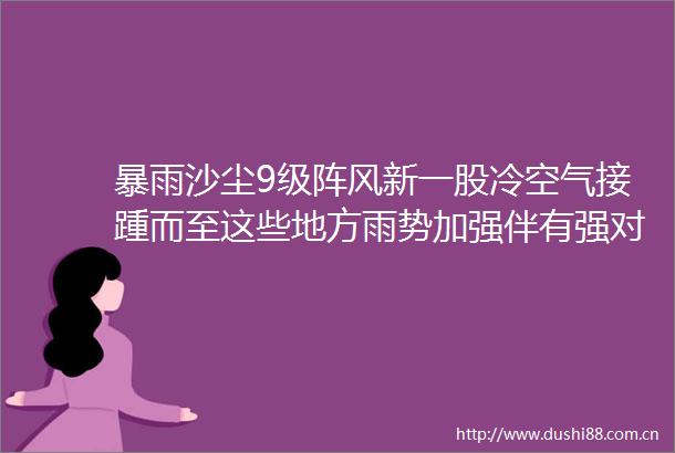 暴雨沙尘9级阵风新一股冷空气接踵而至这些地方雨势加强伴有强对流天气