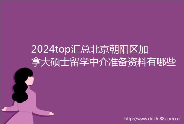 2024top汇总北京朝阳区加拿大硕士留学中介准备资料有哪些名单了解2024top加拿大硕士留学中介口碑一览