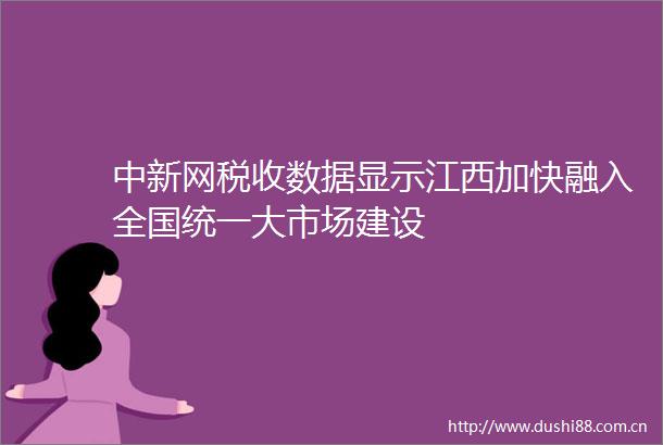 中新网税收数据显示江西加快融入全国统一大市场建设