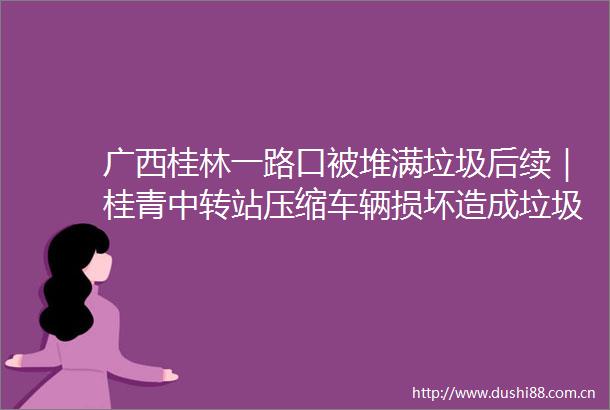 广西桂林一路口被堆满垃圾后续｜桂青中转站压缩车辆损坏造成垃圾积压