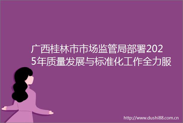 广西桂林市市场监管局部署2025年质量发展与标准化工作全力服务世界级旅游城市建设