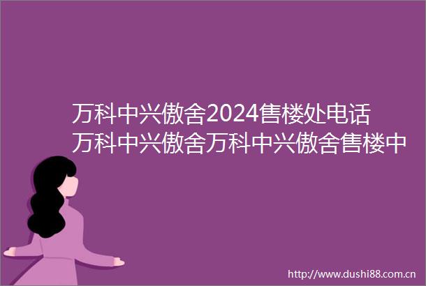万科中兴傲舍2024售楼处电话万科中兴傲舍万科中兴傲舍售楼中心欢迎您楼盘详情