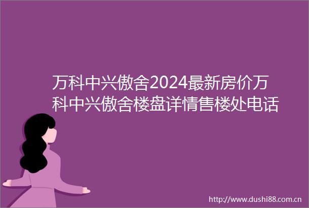 万科中兴傲舍2024最新房价万科中兴傲舍楼盘详情售楼处电话