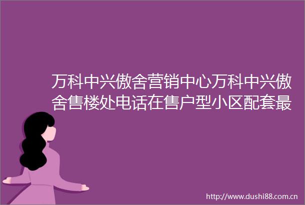 万科中兴傲舍营销中心万科中兴傲舍售楼处电话在售户型小区配套最新价格周边详情容积率楼盘详情