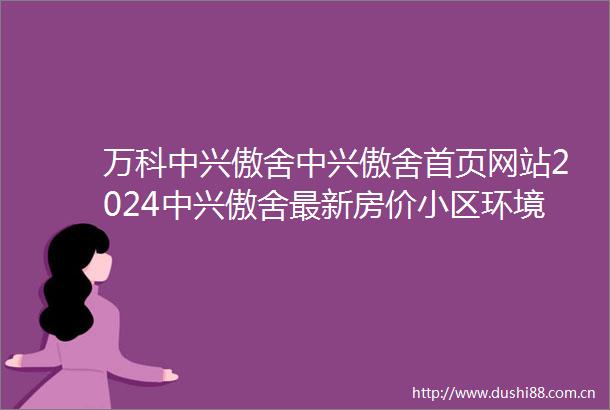 万科中兴傲舍中兴傲舍首页网站2024中兴傲舍最新房价小区环境户型配套