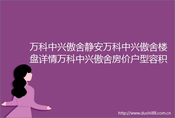 万科中兴傲舍静安万科中兴傲舍楼盘详情万科中兴傲舍房价户型容积率小区环境