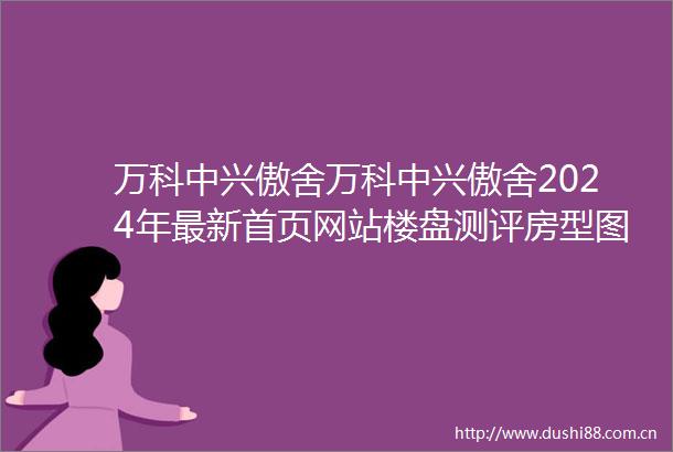 万科中兴傲舍万科中兴傲舍2024年最新首页网站楼盘测评房型图户型配套