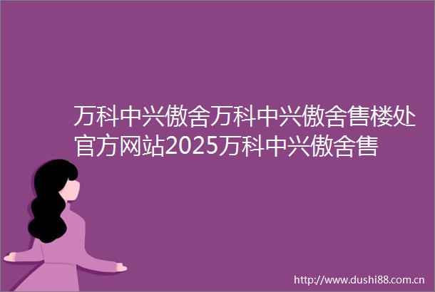 万科中兴傲舍万科中兴傲舍售楼处官方网站2025万科中兴傲舍售楼处房价楼盘评测地址详情售楼处电话交房时间