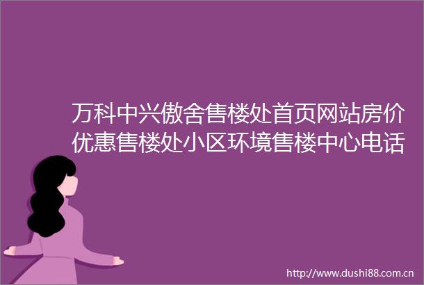 万科中兴傲舍售楼处首页网站房价优惠售楼处小区环境售楼中心电话