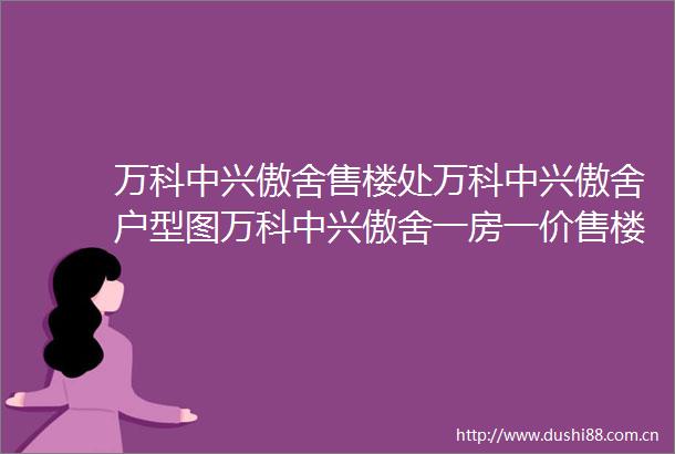万科中兴傲舍售楼处万科中兴傲舍户型图万科中兴傲舍一房一价售楼处电话