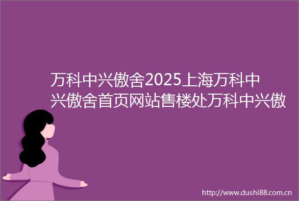 万科中兴傲舍2025上海万科中兴傲舍首页网站售楼处万科中兴傲舍楼盘评测最新价格户型配套