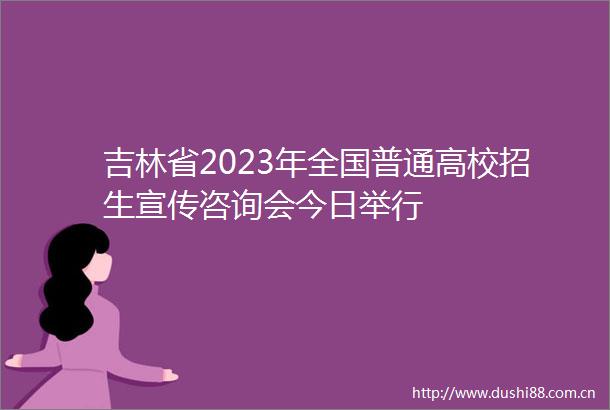吉林省2023年全国普通高校招生宣传咨询会今日举行
