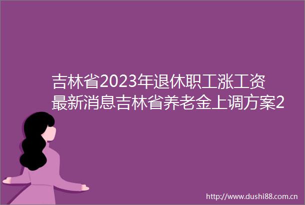吉林省2023年退休职工涨工资最新消息吉林省养老金上调方案2023计算方法最新消息