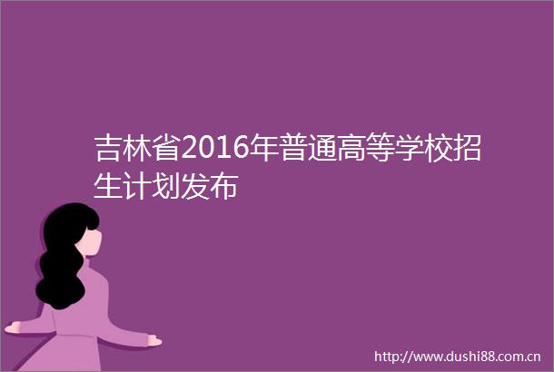 吉林省2016年普通高等学校招生计划发布