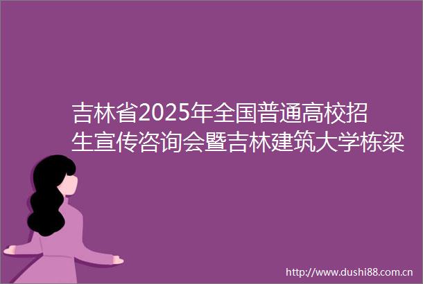 吉林省2025年全国普通高校招生宣传咨询会暨吉林建筑大学栋梁育人文化校园开放展在学校举办