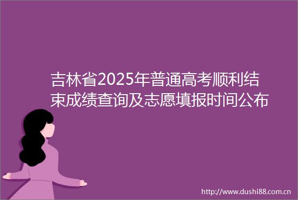 吉林省2025年普通高考顺利结束成绩查询及志愿填报时间公布