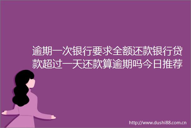 逾期一次银行要求全额还款银行超过一天还款算逾期吗今日推荐