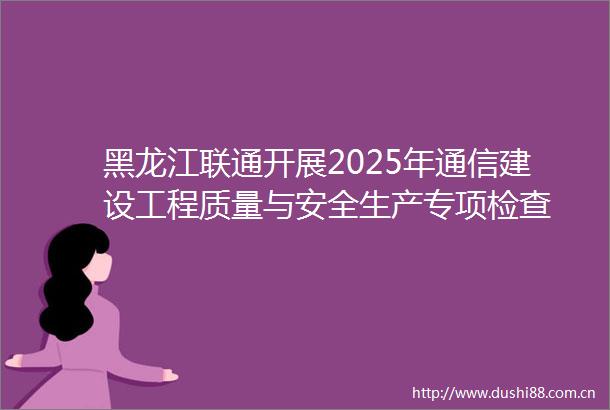 黑龙江联通开展2025年通信建设工程质量与安全生产专项检查