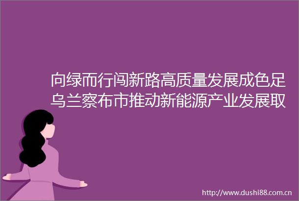 向绿而行闯新路高质量发展成色足乌兰察布市推动新能源产业发展取得新成效