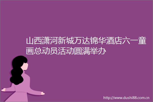 山西潇河新城万达锦华酒店六一童画总动员活动圆满举办