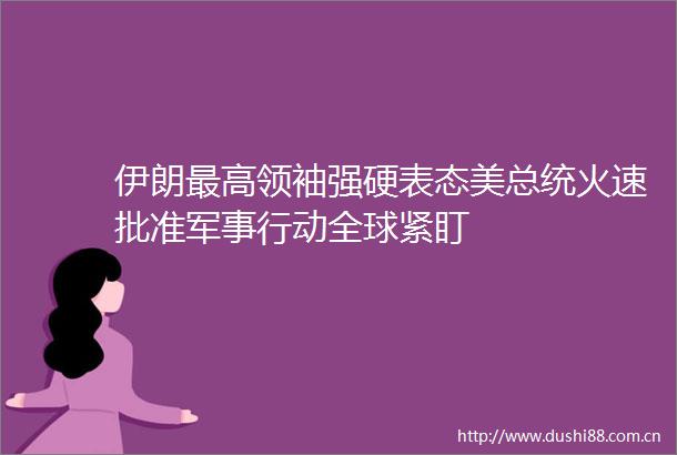 伊朗最高领袖强硬表态美总统火速批准军事行动全球紧盯