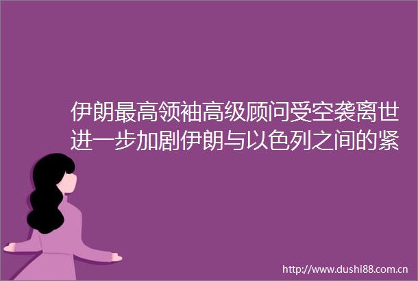 伊朗最高领袖高级顾问受空袭离世进一步加剧伊朗与以色列之间的紧张关系