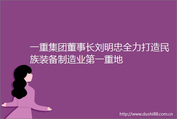 一重集团董事长刘明忠全力打造民族装备制造业第一重地