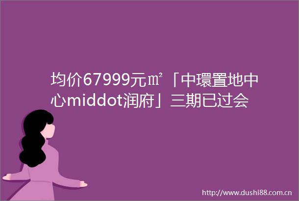 均价67999元㎡「中環置地中心middot润府」三期已过会双轨交汇两开两罄