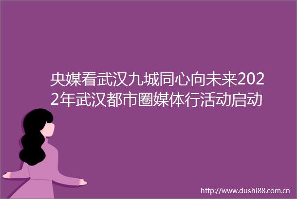 央媒看武汉九城同心向未来2022年武汉都市圈媒体行活动启动