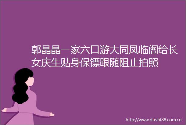 郭晶晶一家六口游大同凤临阁给长女庆生贴身保镖跟随阻止拍照