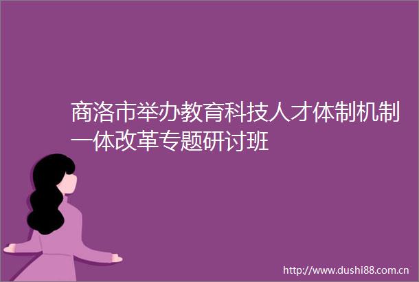 商洛市举办教育科技人才体制机制一体改革专题研讨班