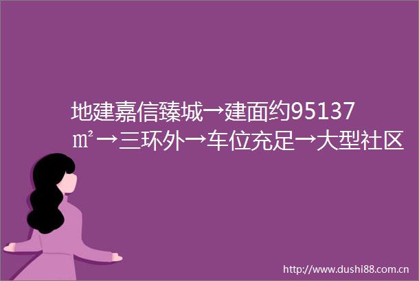 地建嘉信臻城→建面约95137㎡→三环外→车位充足→大型社区