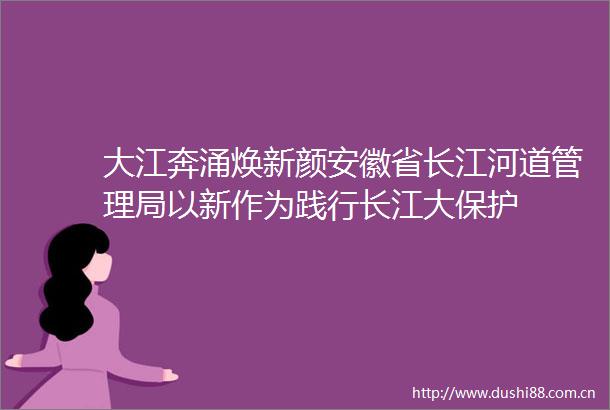 大江奔涌焕新颜安徽省长江河道管理局以新作为践行长江大保护