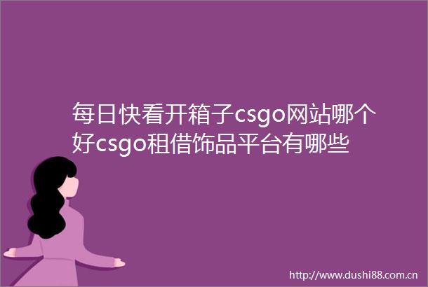 每日快看开箱子csgo网站哪个好csgo租借饰品平台有哪些