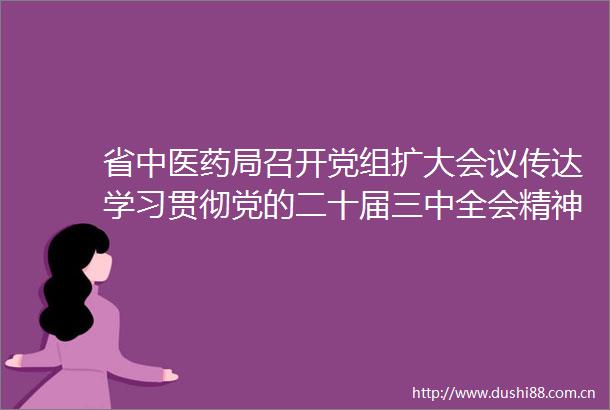 省中医药局召开党组扩大会议传达学习贯彻党的二十届三中全会精神