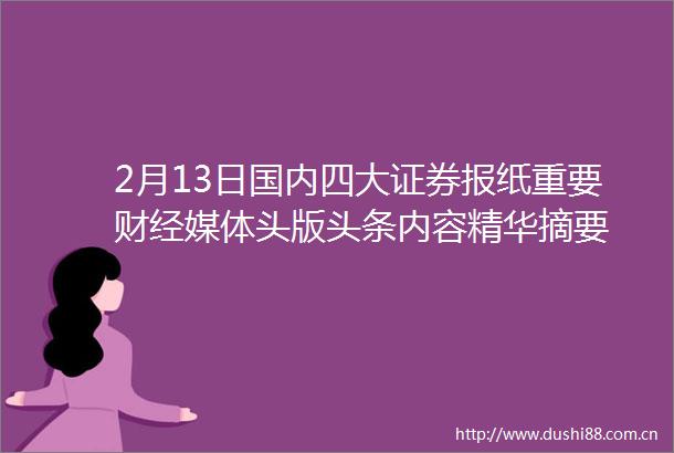 2月13日国内四大证券报纸重要财经媒体头版头条内容精华摘要