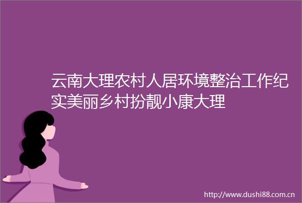 云南大理农村人居环境整治工作纪实美丽乡村扮靓小康大理