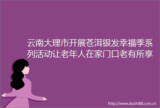 云南大理市开展苍洱银发幸福季系列活动让老年人在家门口老有所享老有所乐