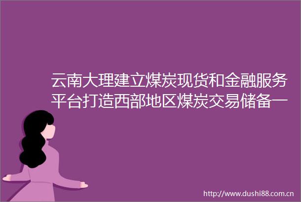 云南大理建立煤炭现货和金融服务平台打造西部地区煤炭交易储备一体化运作基地