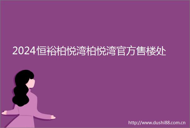 2024恒裕柏悦湾柏悦湾官方售楼处