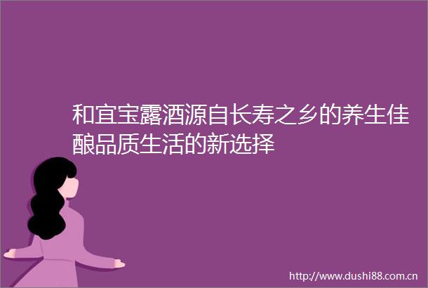 和宜宝露酒源自长寿之乡的养生佳酿品质生活的新选择