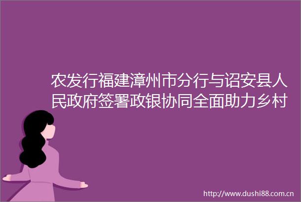 农发行福建漳州市分行与诏安县签署政银协同全面助力乡村振兴合作框架协议