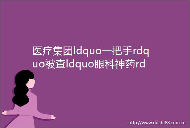 医疗集团ldquo一把手rdquo被查ldquo眼科神药rdquo跌落神坛386个药品通过医保审查科伦中生厉害了