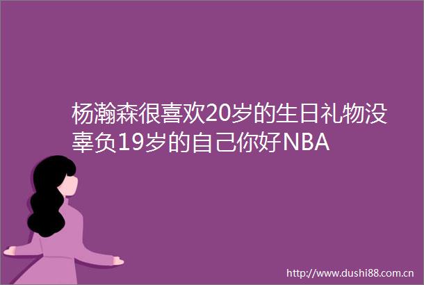 杨瀚森很喜欢20岁的生日礼物没辜负19岁的自己你好NBA