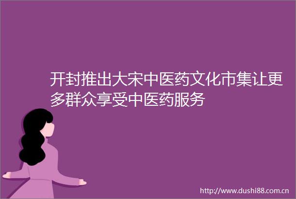 开封推出大宋中医药文化市集让更多群众享受中医药服务