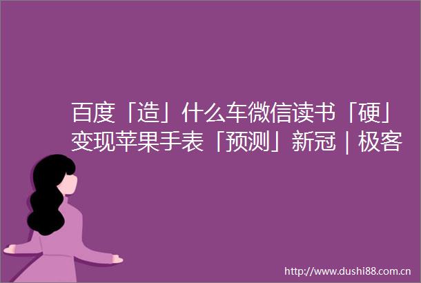 百度「造」什么车微信读书「硬」变现苹果手表「预测」新冠｜极客一周